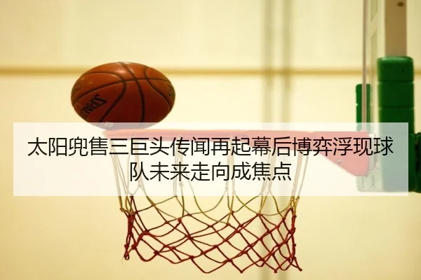 太阳兜售三巨头传闻再起幕后博弈浮现球队未来走向成焦点